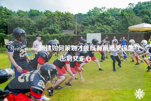 日喀则团建如何策划才能既有高度又接地气出彩又走心